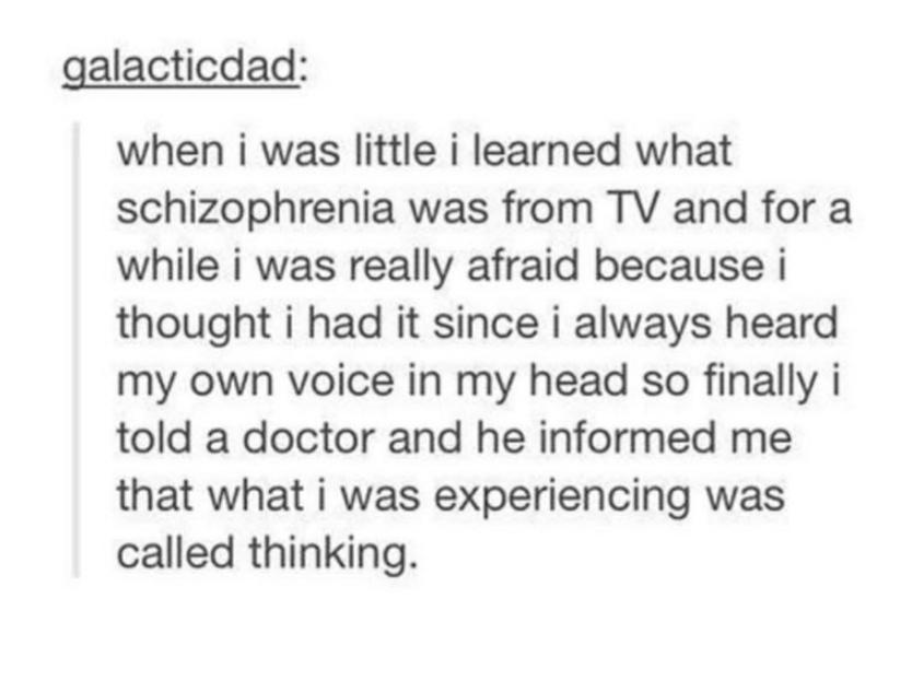 document - galacticdad when i was little i learned what schizophrenia was from Tv and for a while i was really afraid because i thought i had it since i always heard my own voice in my head so finally i told a doctor and he informed me that what i was exp