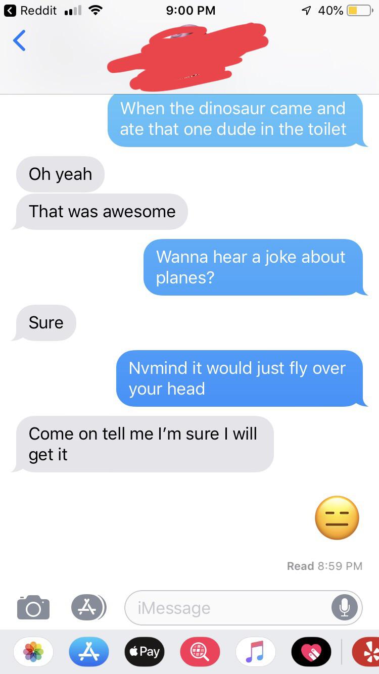 funny text messages - Reddit 0 740%O When the dinosaur came and ate that one dude in the toilet Oh yeah That was awesome Wanna hear a joke about planes? Sure Nvmind it would just fly over your head Come on tell me I'm sure I will get it Read iMessage Pay