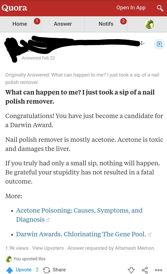 web page - Quora Open In App Home Answer Notifs Answered Feb 22 Originally Answered What can happen to me? I just took a sip of a nail polish remover. What can happen to me? I just took a sip of a nail polish remover. Congratulations! You have just become