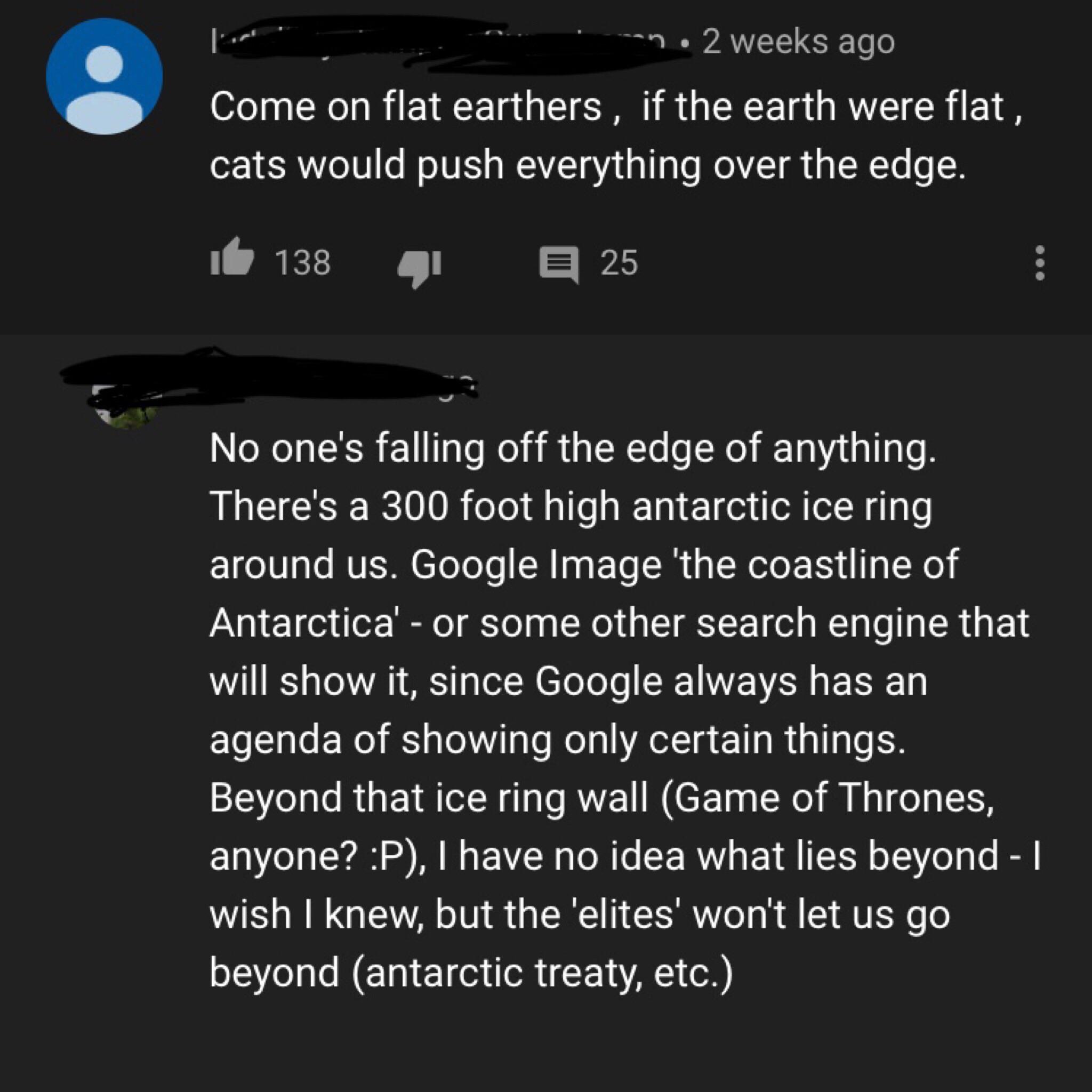 necromancer - an. 2 weeks ago Come on flat earthers, if the earth were flat, cats would push everything over the edge. it 138 25 No one's falling off the edge of anything. There's a 300 foot high antarctic ice ring around us. Google Image 'the coastline o