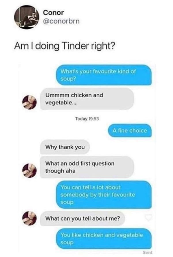 tinder citat - Conor Am I doing Tinder right? What's your favourite kind of soup? Ummmm chicken and vegetable.... Today A fine choice Why thank you What an odd first question though aha You can tell a lot about somebody by their favourite soup What can yo