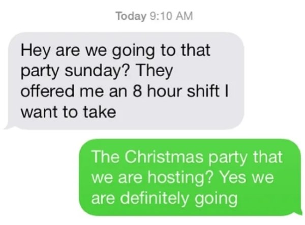 material - Today Hey are we going to that party sunday? They offered me an 8 hour shift | want to take The Christmas party that we are hosting? Yes we are definitely going