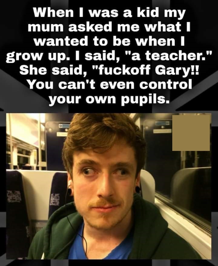 photo caption - When I was a kid my mum asked me what I wanted to be when I grow up. I said, "a teacher." She said, "fuckoff Gary!! You can't even control your own pupils.