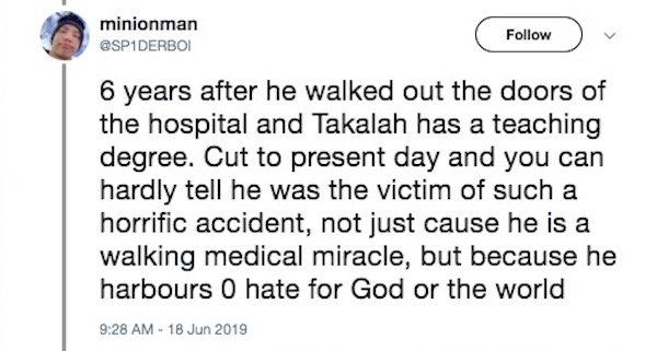 document - minionman 6 years after he walked out the doors of the hospital and Takalah has a teaching degree. Cut to present day and you can hardly tell he was the victim of such a horrific accident, not just cause he is a walking medical miracle, but bec