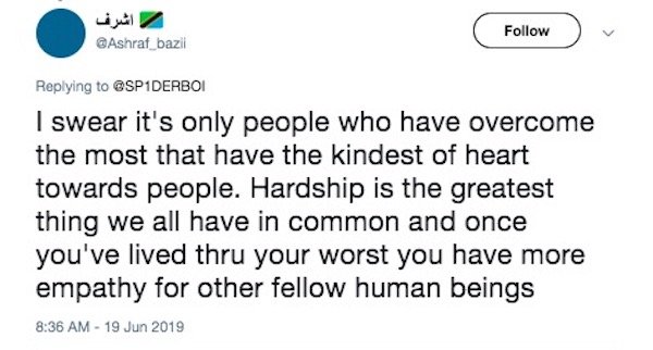 Sarahah - bazil I swear it's only people who have overcome the most that have the kindest of heart towards people. Hardship is the greatest thing we all have in common and once you've lived thru your worst you have more empathy for other fellow human bein