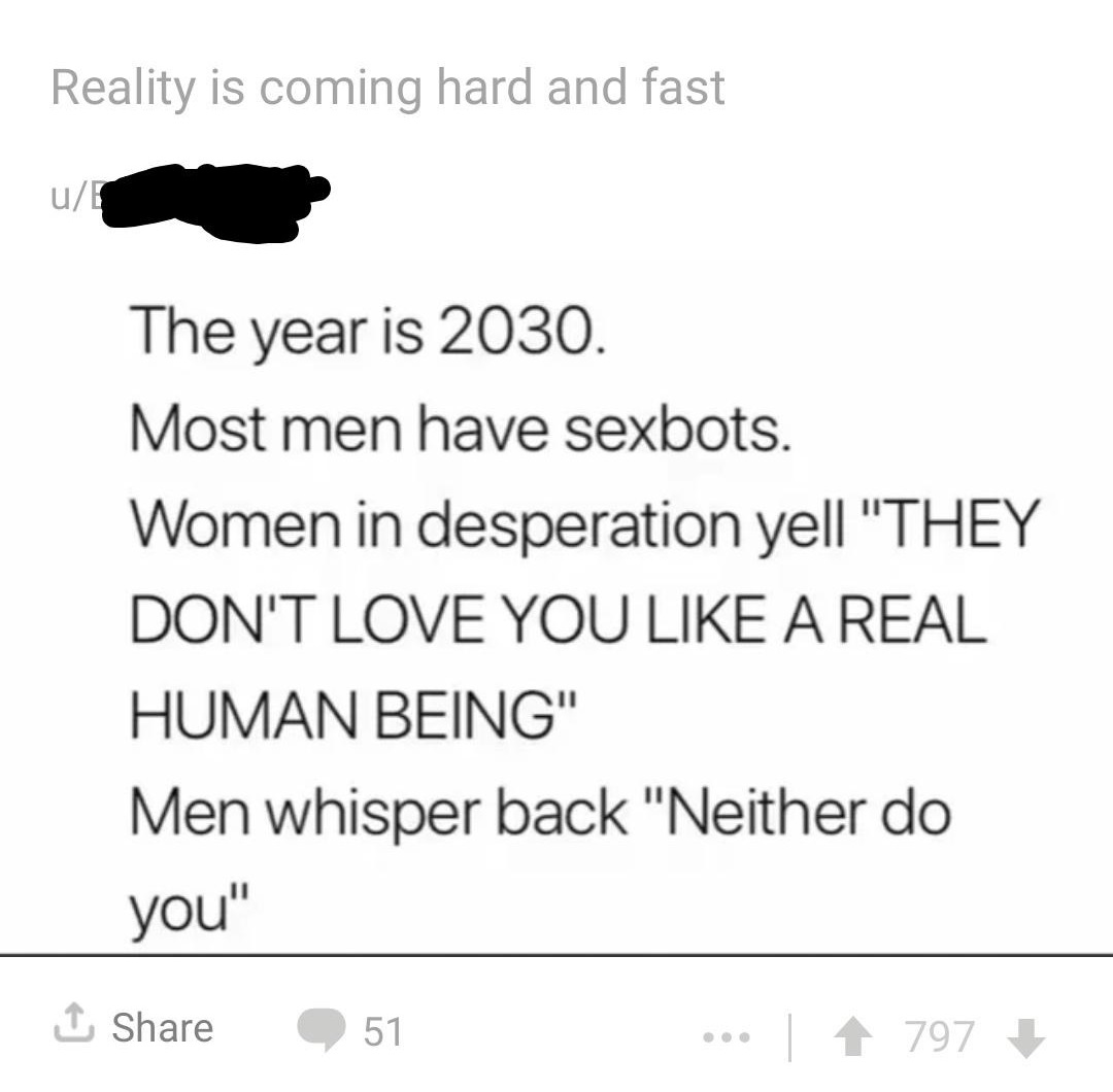 animal - Reality is coming hard and fast u The year is 2030. Most men have sexbots. Women in desperation yell "They Don'T Love You A Real Human Being" Men whisper back "Neither do you" 51 | 1 797