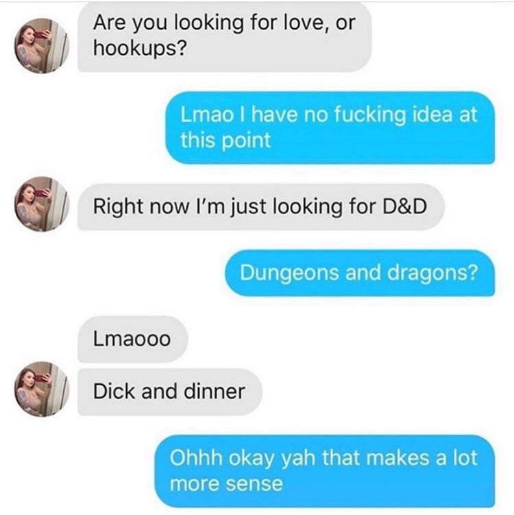 dick and dinner - Are you looking for love, or hookups? Lmao I have no fucking idea at this point Right now I'm just looking for D&D Dungeons and dragons? Lmaooo Dick and dinner Ohhh okay yah that makes a lot more sense