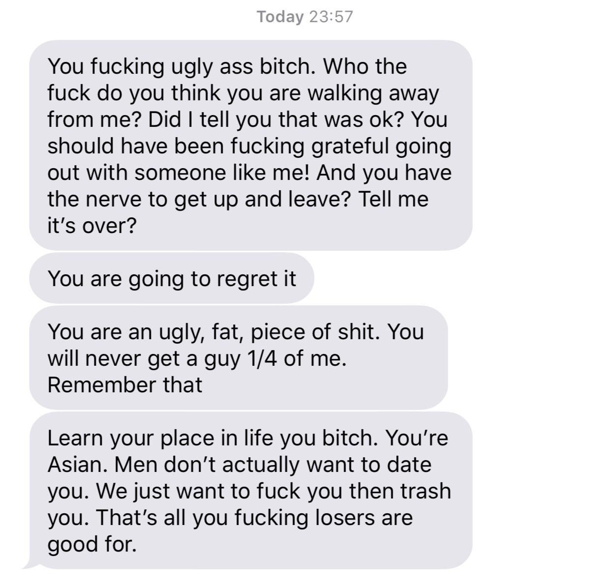 number - Today You fucking ugly ass bitch. Who the fuck do you think you are walking away from me? Did I tell you that was ok? You should have been fucking grateful going out with someone me! And you have the nerve to get up and leave? Tell me it's over? 