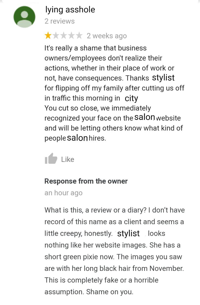 document - lying asshole 2 reviews 2 weeks ago It's really a shame that business ownersemployees don't realize their actions, whether in their place of work or not, have consequences. Thanks stylist for flipping off my family after cutting us off in traff