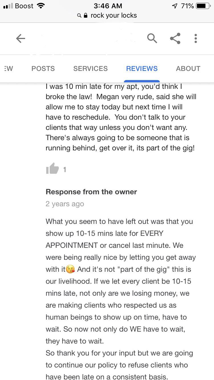 screenshot - .. Boost rock your locks 971% Q Ew Posts Services Reviews About I was 10 min late for my apt, you'd think | broke the law! Megan very rude, said she will allow me to stay today but next time I will have to reschedule. You don't talk to your c