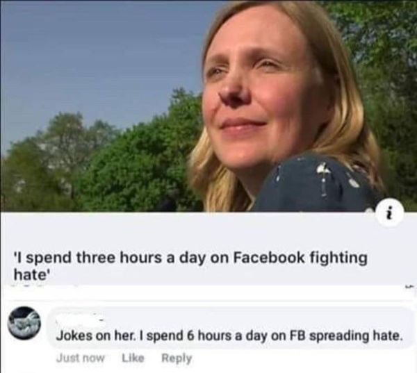 spend three hours a day on facebook fighting hate - 'I spend three hours a day on Facebook fighting hate' Jokes on her. I spend 6 hours a day on Fb spreading hate. Just now