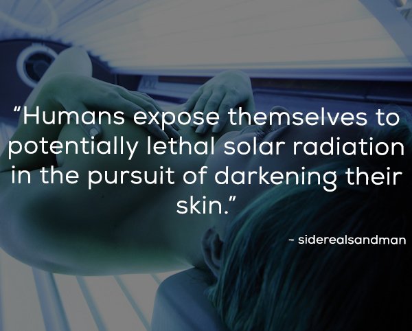 photo caption - "Humans expose themselves to potentially lethal solar radiation in the pursuit of darkening their skin." siderealsandman