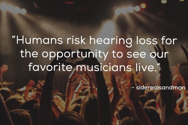 "Humans risk hearing loss for the opportunity to see our favorite musicians live." siderealsandman