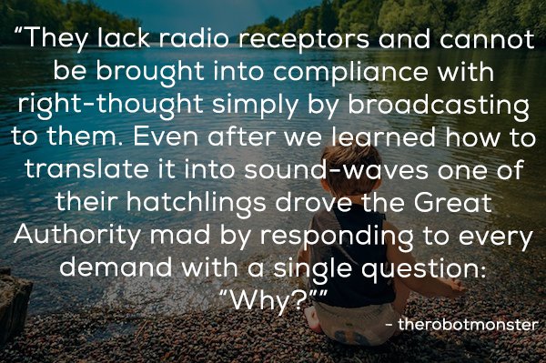 nature - "They lack radio receptors and cannot be brought into compliance with rightthought simply by broadcasting to them. Even after we learned how to translate it into soundwaves one of their hatchlings drove the Great Authority mad by responding to ev