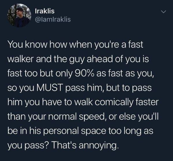 atmosphere - Iraklis You know how when you're a fast walker and the guy ahead of you is fast too but only 90% as fast as you, so you Must pass him, but to pass him you have to walk comically faster than your normal speed, or else you'll be in his personal