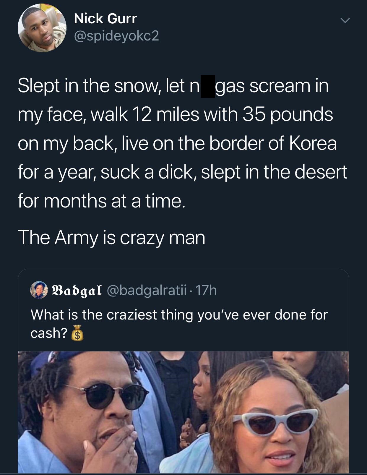black twitter - Nick Gurr Slept in the snow, let n gas scream in my face, walk 12 miles with 35 pounds on my back, live on the border of Korea for a year, suck a dick, slept in the desert for months at a time. The Army is crazy man  What is the craziest t