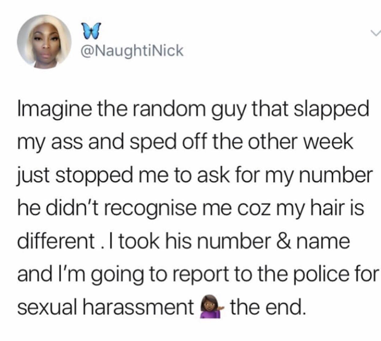 black twitter - Imagine the random guy that slapped my ass and sped off the other week just stopped me to ask for my number he didn't recognise me coz my hair is different. I took his number & name and I'm going to report to the police for sexual harassme