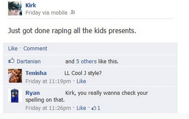 dumbest comments on facebook - Kirk Friday via mobile & Just got done raping all the kids presents. Comment Dartanian and 5 others this. Tenisha Ll Cool J style? Friday at pm Ryan Kirk, you really wanna check your spelling on that. Friday at pm 1