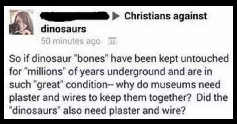 handwriting - Christians against 2 dinosaurs 50 minutes ago So if dinosaur "bones" have been kept untouched for "millions" of years underground and are in such "great" condition why do museums need plaster and wires to keep them together? Did the "dinosau