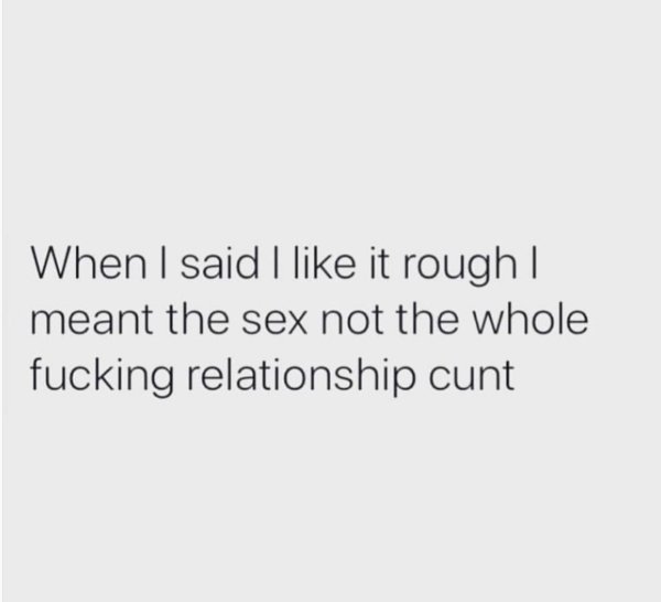 When I said I it rough I meant the sex not the whole fucking relationship cunt