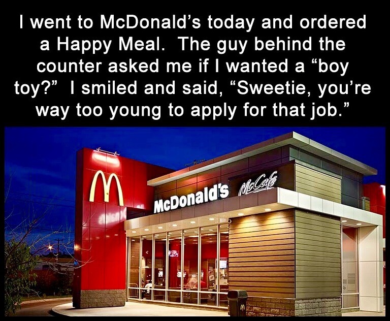 McDonald's - I went to McDonald's today and ordered a Happy Meal. The guy behind the counter asked me if I wanted a boy toy?" I smiled and said, Sweetie, you're way too young to apply for that job." McDonald's Malete