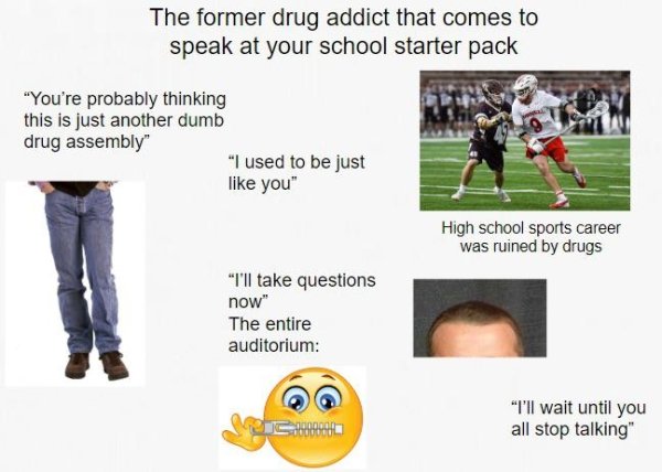 human behavior - The former drug addict that comes to speak at your school starter pack "You're probably thinking this is just another dumb drug assembly" "I used to be just you" High school sports career was ruined by drugs "I'll take questions now" The 