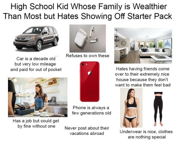 School - High School Kid Whose Family is Wealthier Than Most but Hates Showing Off Starter Pack Refuses to own these Car is a decade old but very low mileage and paid for out of pocket Hates having friends come over to their extremely nice house because t