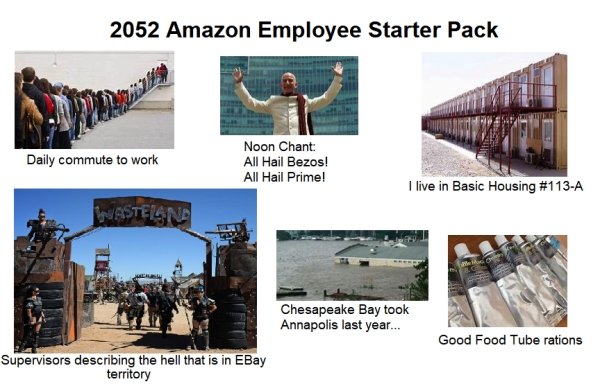 2052 Amazon Employee Starter Pack Daily commute to work Noon Chant All Hail Bezos! All Hail Prime! I live in Basic Housing Chesapeake Bay took Annapolis last year... Good Food Tube rations Supervisors describing the hell that is in EBay territory