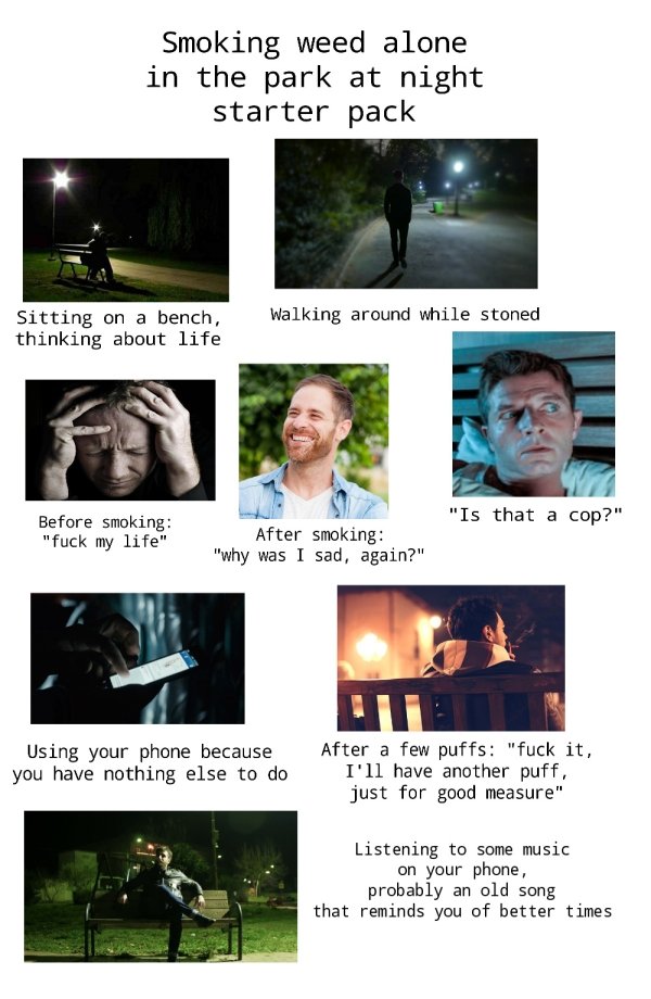 video - Smoking weed alone in the park at night starter pack Walking around while stoned Sitting on a bench, thinking about life "Is that a cop?" Before smoking "fuck my life" After smoking "why was I sad, again?" Using your phone because you have nothing