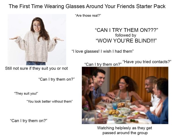 human behavior - The First Time Wearing Glasses Around Your Friends Starter Pack "Are those real?" "Can I Try Them On???" ed by "Wow You'Re Blind!!!" "I love glasses! I wish I had them" "Can I try them on? "Have you tried contacts?" Still not sure if they