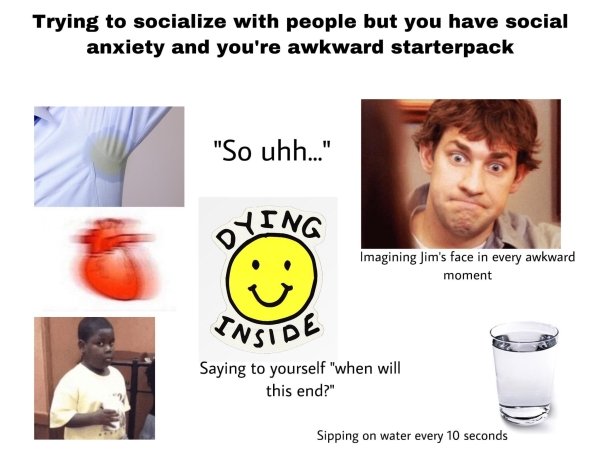 glass of water - Trying to socialize with people but you have social anxiety and you're awkward starterpack "So uhh.." Oying Imagining Jim's face in every awkward moment Onside Saying to yourself "when will this end?" Sipping on water every 10 seconds