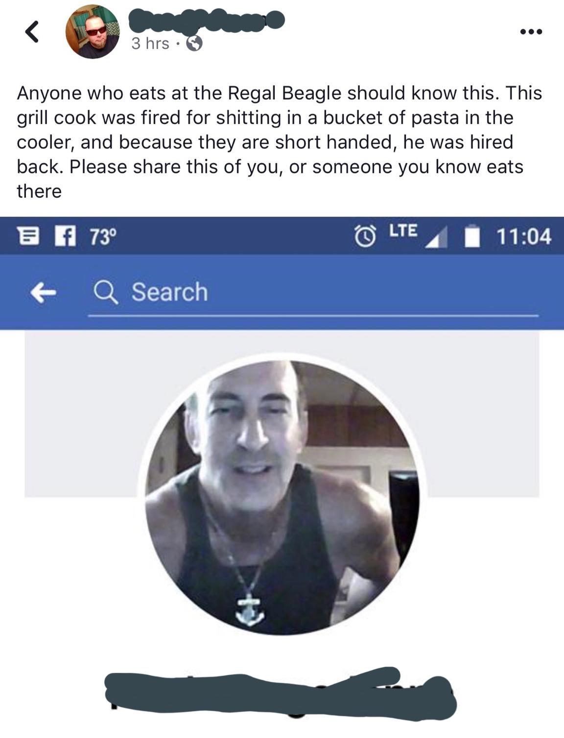 3 hrs Anyone who eats at the Regal Beagle should know this. This grill cook was fired for shitting in a bucket of pasta in the cooler, and because they are short handed, he was hired back. Please this of you, or someone you know eats there
