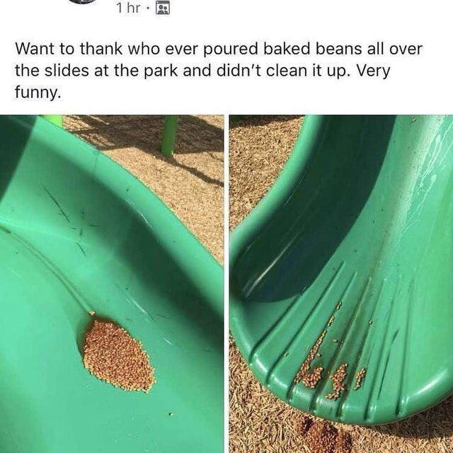 beans in places they shouldn't - 1 hr. Want to thank who ever poured baked beans all over the slides at the park and didn't clean it up. Very funny.