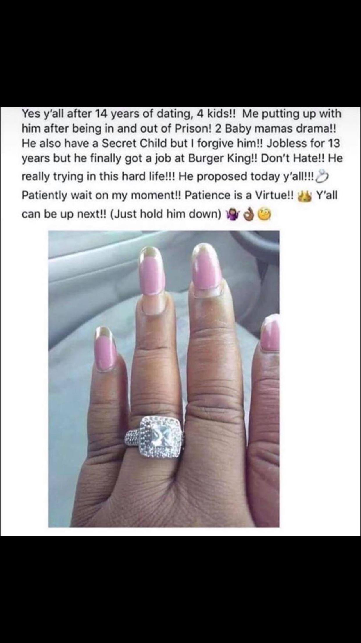 Ring - Yes y'all after 14 years of dating, 4 kids!! Me putting up with him after being in and out of Prison! 2 Baby mamas drama!! He also have a Secret Child but I forgive him!! Jobless for 13 years but he finally got a job at Burger King!! Don't Hate!! H