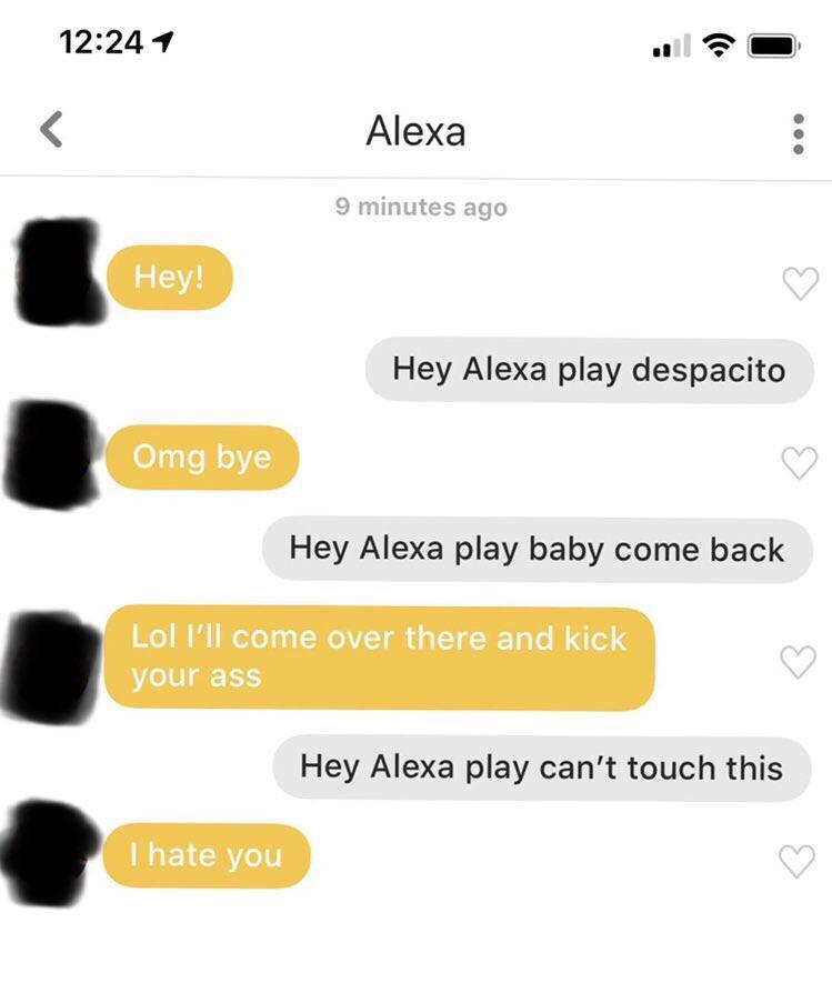 respond to a bumble hey - 1 Alexa 9 minutes ago Hey! Hey Alexa play despacito Omg bye Hey Alexa play baby come back Lol I'll come over there and kick your ass Hey Alexa play can't touch this I hate you