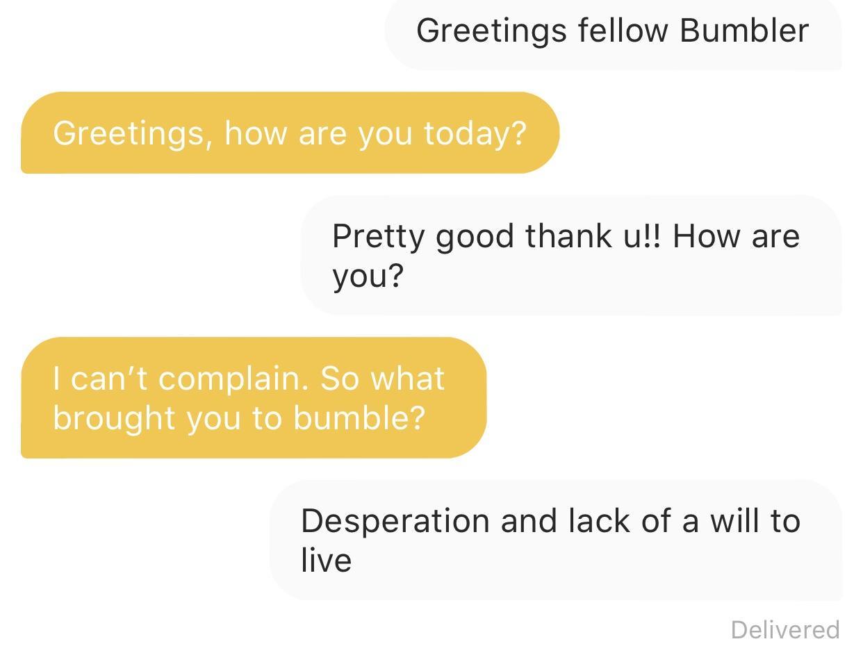 angle - Greetings fellow Bumbler Greetings, how are you today? Pretty good thank u!! How are you? I can't complain. So what brought you to bumble? Desperation and lack of a will to live Delivered
