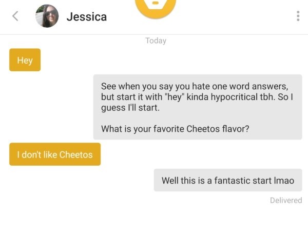 website - Jessica Today Hey See when you say you hate one word answers, but start it with "hey" kinda hypocritical tbh. So I guess I'll start. What is your favorite Cheetos flavor? I don't Cheetos Well this is a fantastic start Imao Delivered