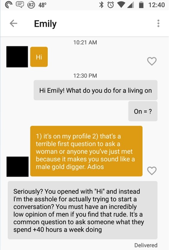 start bumble conversation - 4 | Emily Hi Emily! What do you do for a living on On ? 1 it's on my profile 2 that's a terrible first question to ask a woman or anyone you've just met because it makes you sound a male gold digger. Adios Seriously? You opened