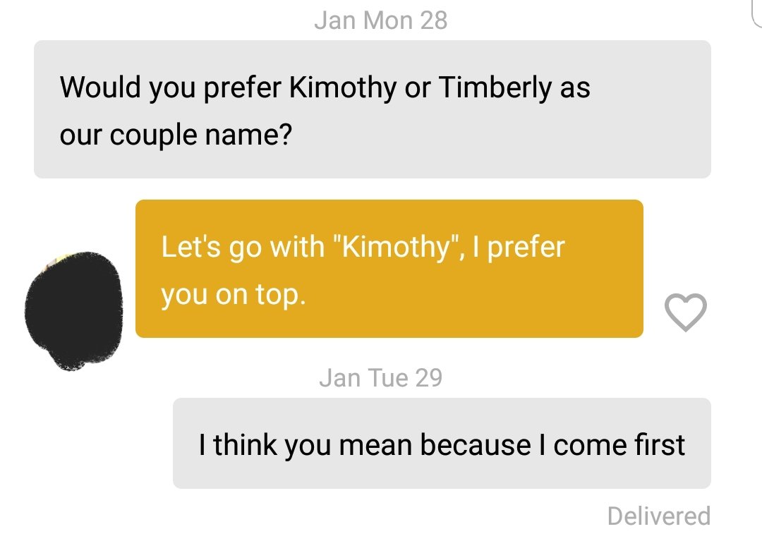 angle - Jan Mon 28 Would you prefer Kimothy or Timberly as our couple name? Let's go with "Kimothy", I prefer you on top Jan Tue 29 I think you mean because I come first Delivered