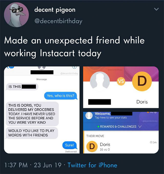 screenshot - decent pigeon Made an unexpected friend while working Instacart today Message Vsd Is This Yes, who is this? Doris This Is Doris, You Delivered My Groceries Today. I Have Never Used The Service Before And You Were Very Kind Welcome Tap here to