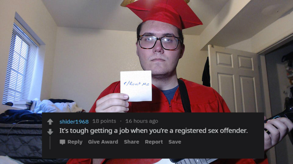 graduation - C Roast Me shider1968 18 points 16 hours ago It's tough getting a job when you're a registered sex offender. Give Award Report Save