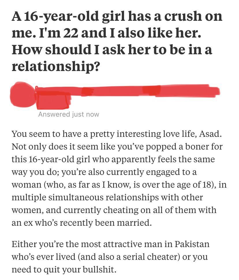 social media liars - A 16-year-old girl has a crush on me. I'm 22 and I also her. How should I ask her to be in a relationship? Answered just now You seem to have a pretty interesting love life, Asad.
