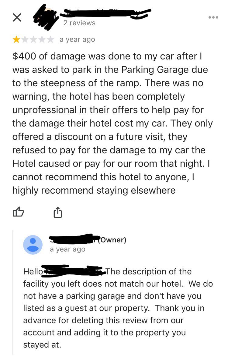 social media liars - 2 reviews a year ago $400 of damage was done to my car after | was asked to park in the Parking Garage due to the steepness of the ramp. There was no warning, the hotel has been completely unprofessional in their offers to help pay fo