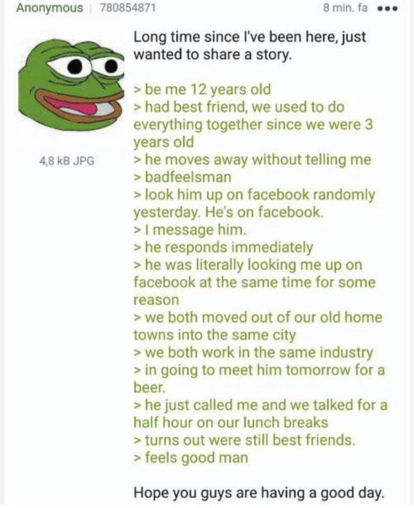 4chan wholesome greentexts - Anonymous 780854871 8 min. fa ... Long time since I've been here, just wanted to a story. 4,8 kB Jpg >be me 12 years old > had best friend, we used to do everything together since we were 3 years old > he moves away without te