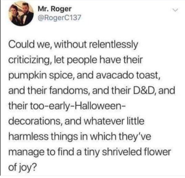 Mr. Roger Could we, without relentlessly criticizing, let people have their pumpkin spice, and avacado toast, and their fandoms, and their D&D, and their tooearlyHalloween decorations, and whatever little harmless things in which they've manage to find a…