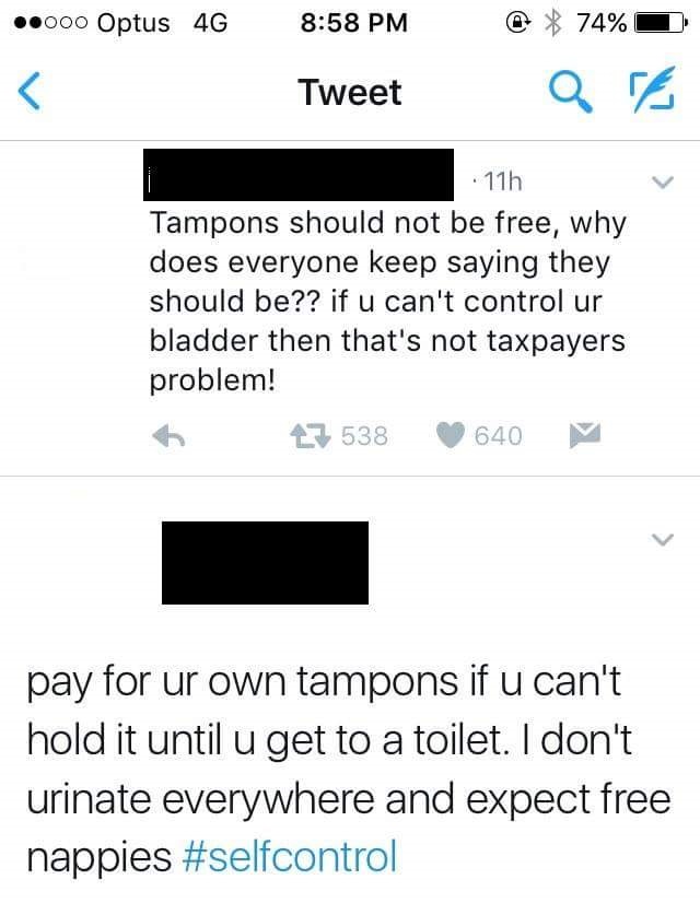 angle - ..000 Optus 4G @ 74% Tweet 11h Tampons should not be free, why does everyone keep saying they should be?? if u can't control ur bladder then that's not taxpayers problem! 27 538 640 pay for ur own tampons if u can't hold it until u get to a toilet