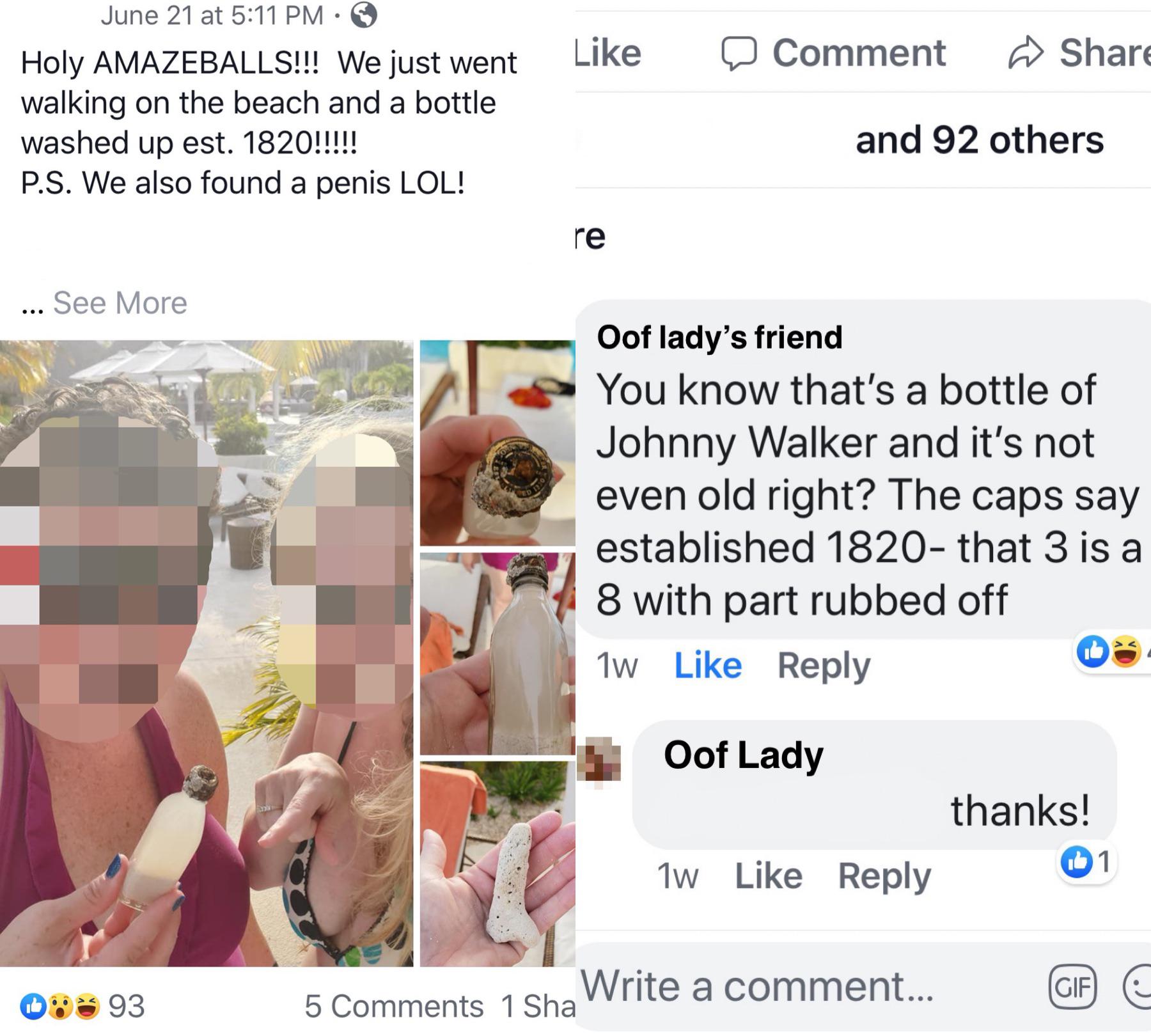child - a Comment June 21 at Holy Amazeballs!!! We just went walking on the beach and a bottle washed up est. 1820!!!!! P.S. We also found a penis Lol! and 92 others ... See More Oof lady's friend You know that's a bottle of Johnny Walker and it's not eve