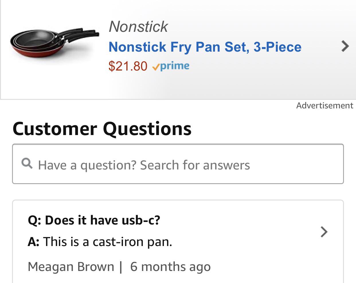 angle - Nonstick Nonstick Fry Pan Set, 3Piece $21.80 v prime Advertisement Customer Questions Q Have a question? Search for answers Q Does it have usbc? A This is a castiron pan. Meagan Brown | 6 months ago