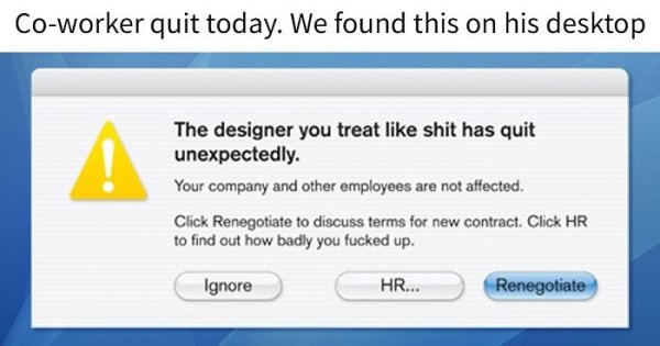people who quit their jobs with style - Coworker quit today. We found this on his desktop The designer you treat shit has quit unexpectedly. Your company and other employees are not affected. Click Renegotiate to discuss terms for new contract. Click Hr t