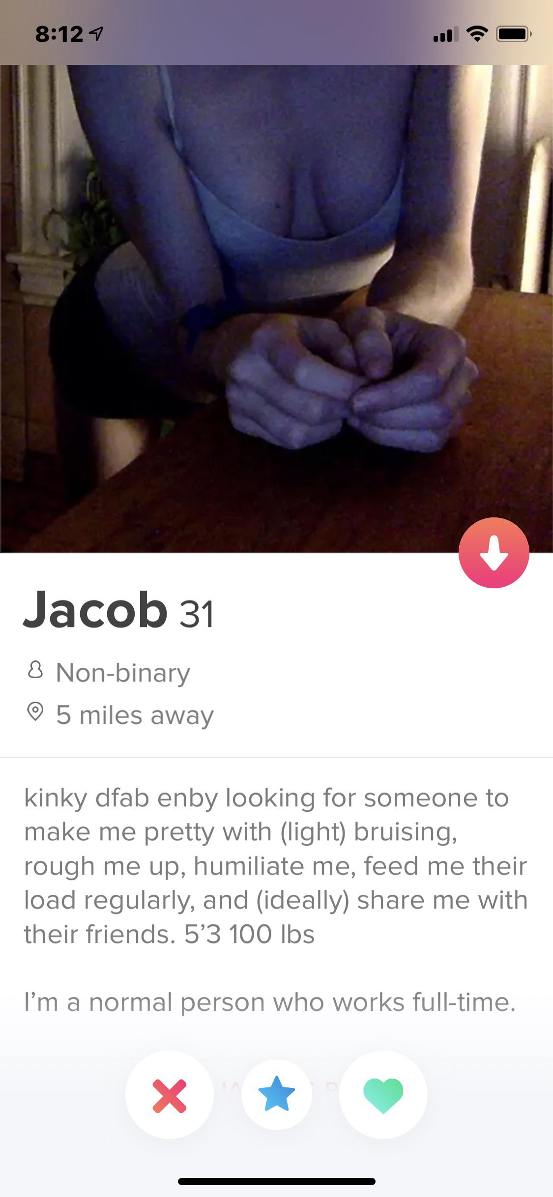 tinder wins and fails -Jacob 31 8 Nonbinary  kinky dfab enby looking for someone to make me pretty with light bruising, rough me up, humiliate me, feed me their load regularly, and ideally me with their friends. 5'3 100 lbs I'm a normal person who works f